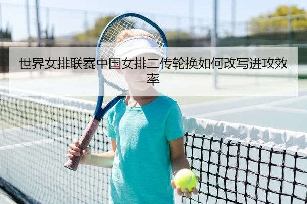世界女排联赛中国女排二传轮换如何改写进攻效率