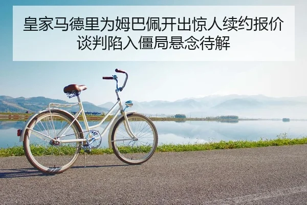 皇家马德里为姆巴佩开出惊人续约报价谈判陷入僵局悬念待解